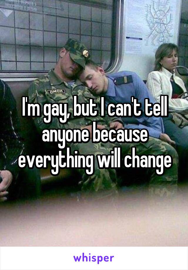 I'm gay, but I can't tell anyone because everything will change