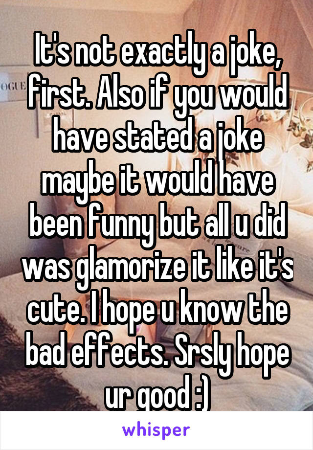 It's not exactly a joke, first. Also if you would have stated a joke maybe it would have been funny but all u did was glamorize it like it's cute. I hope u know the bad effects. Srsly hope ur good :)