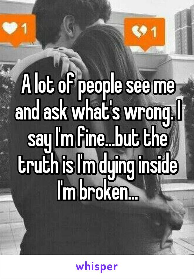 A lot of people see me and ask what's wrong. I say I'm fine...but the truth is I'm dying inside I'm broken...