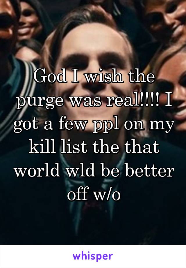 God I wish the purge was real!!!! I got a few ppl on my kill list the that world wld be better off w/o
