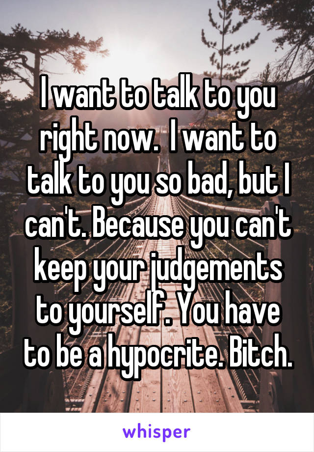 I want to talk to you right now.  I want to talk to you so bad, but I can't. Because you can't keep your judgements to yourself. You have to be a hypocrite. Bitch.