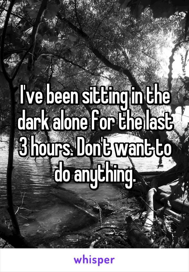 I've been sitting in the dark alone for the last 3 hours. Don't want to do anything.