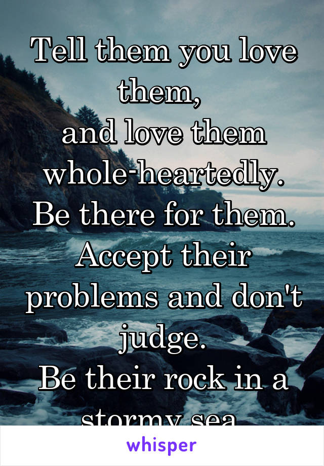 Tell them you love them, 
and love them whole-heartedly.
Be there for them.
Accept their problems and don't judge.
Be their rock in a stormy sea.