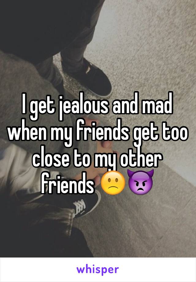 I get jealous and mad  when my friends get too close to my other friends 🙁👿