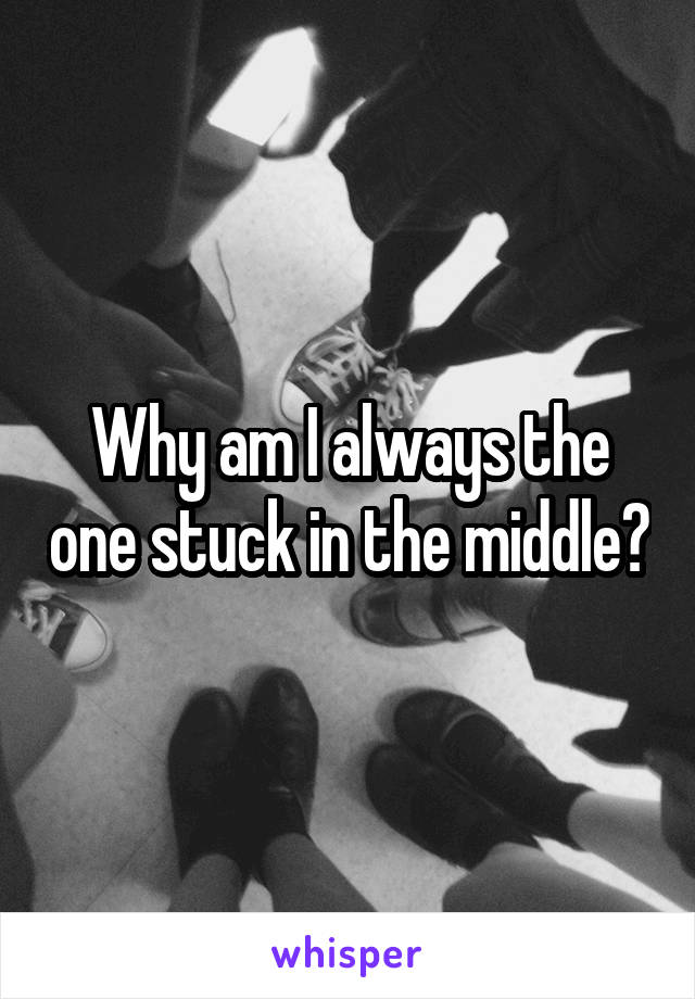 Why am I always the one stuck in the middle?