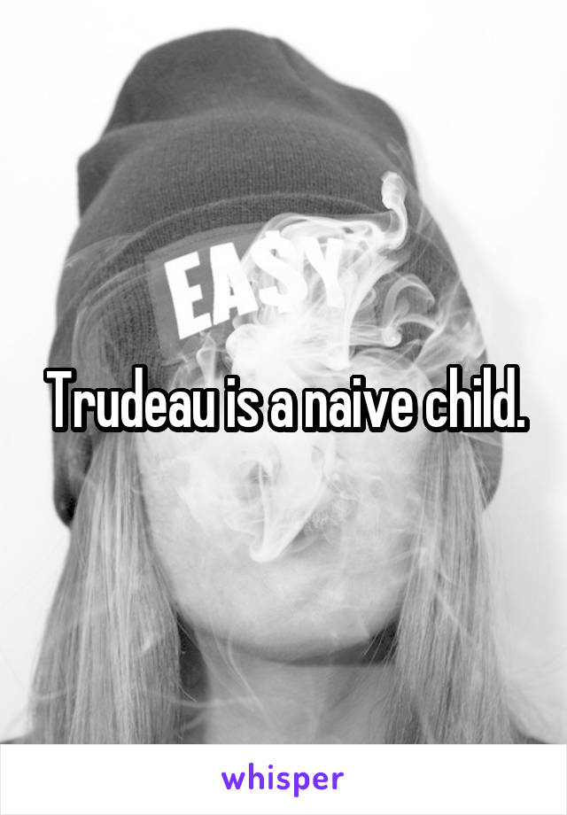 Trudeau is a naive child.