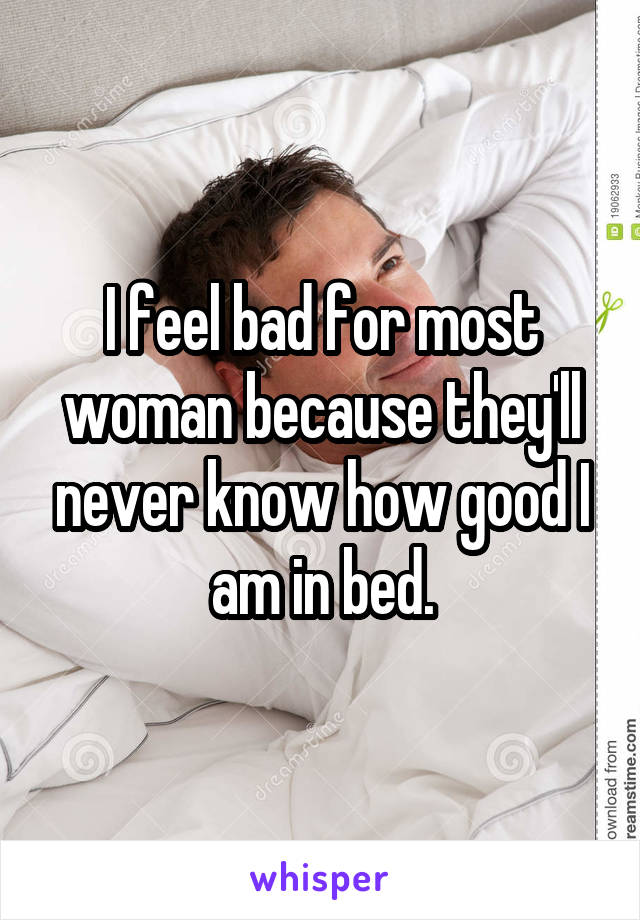 I feel bad for most woman because they'll never know how good I am in bed.