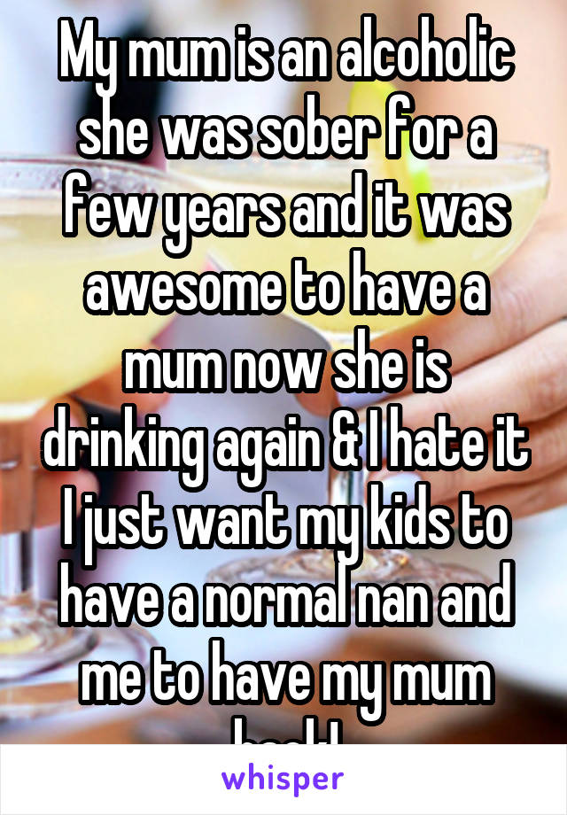 My mum is an alcoholic she was sober for a few years and it was awesome to have a mum now she is drinking again & I hate it I just want my kids to have a normal nan and me to have my mum back!