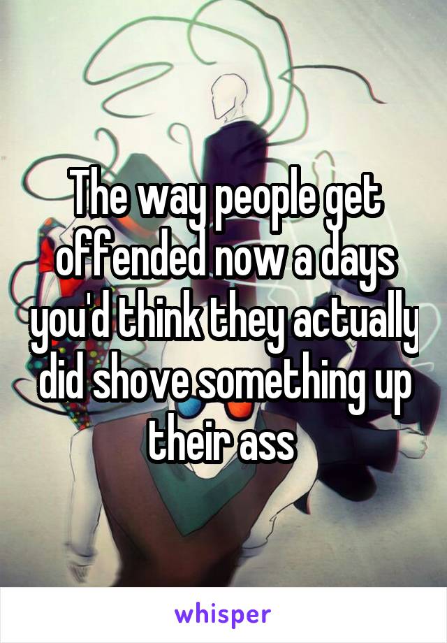The way people get offended now a days you'd think they actually did shove something up their ass 