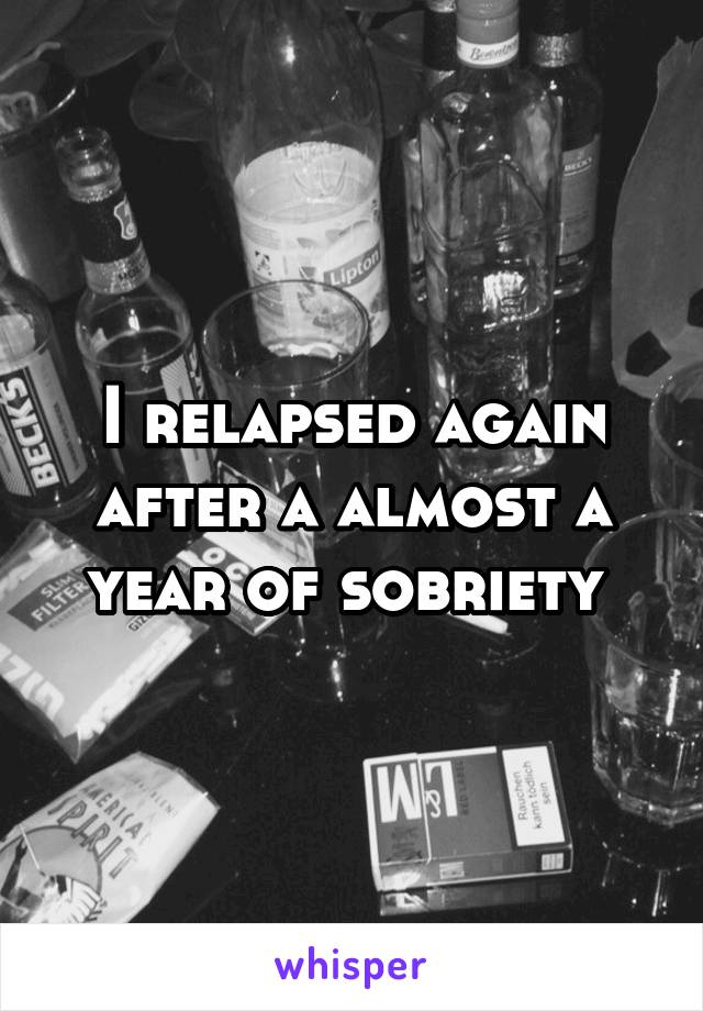 I relapsed again after a almost a year of sobriety 