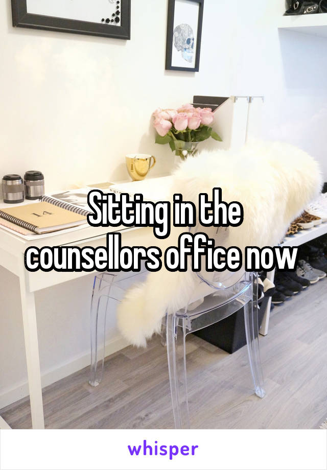 Sitting in the counsellors office now 