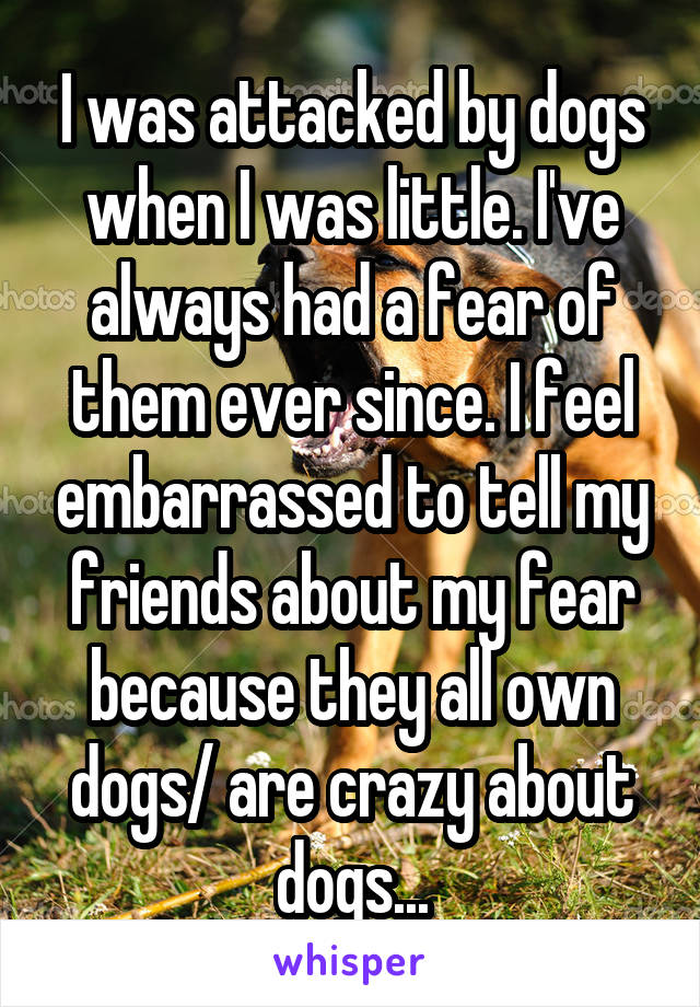 I was attacked by dogs when I was little. I've always had a fear of them ever since. I feel embarrassed to tell my friends about my fear because they all own dogs/ are crazy about dogs...