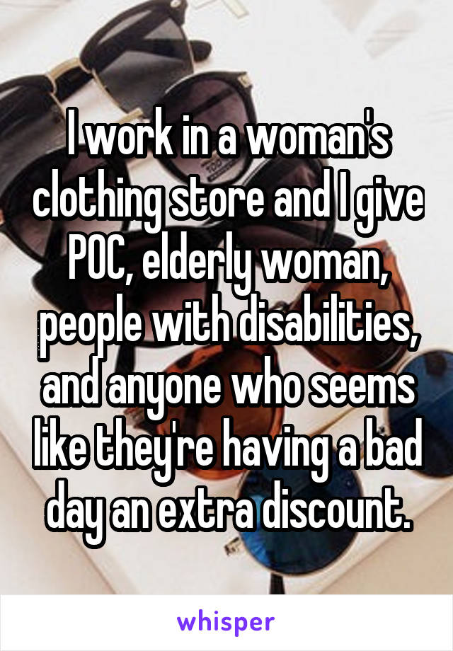 I work in a woman's clothing store and I give POC, elderly woman, people with disabilities, and anyone who seems like they're having a bad day an extra discount.