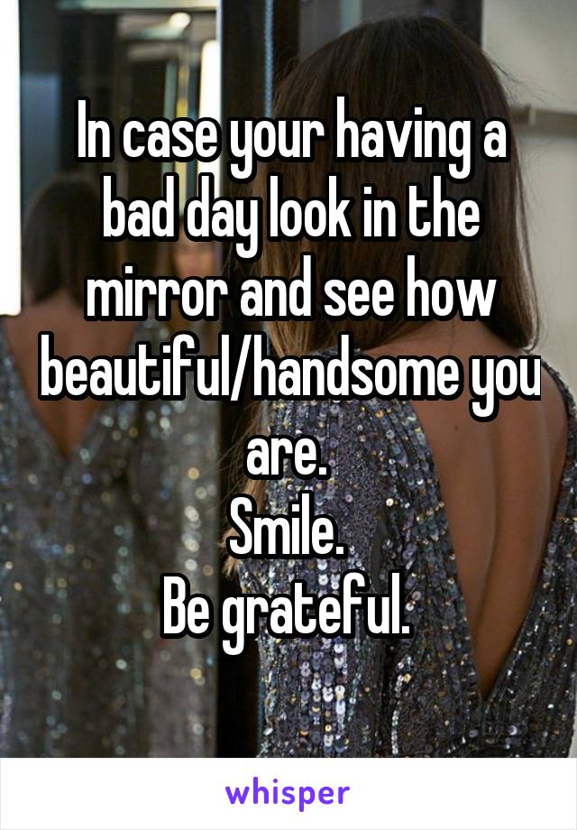 In case your having a bad day look in the mirror and see how beautiful/handsome you are. 
Smile. 
Be grateful. 
