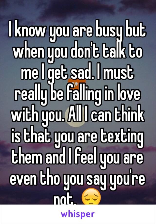 I know you are busy but when you don't talk to me I get sad. I must really be falling in love with you. All I can think is that you are texting them and I feel you are even tho you say you're not. 😔