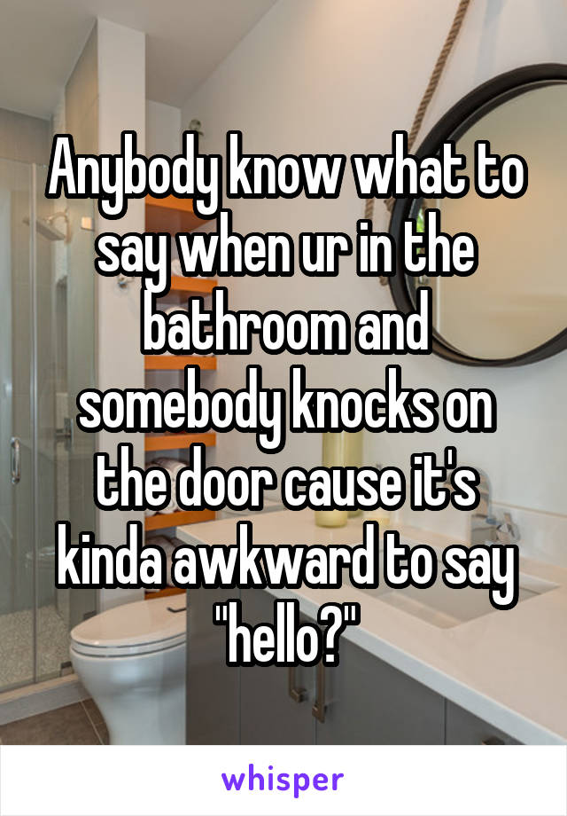 Anybody know what to say when ur in the bathroom and somebody knocks on the door cause it's kinda awkward to say "hello?"