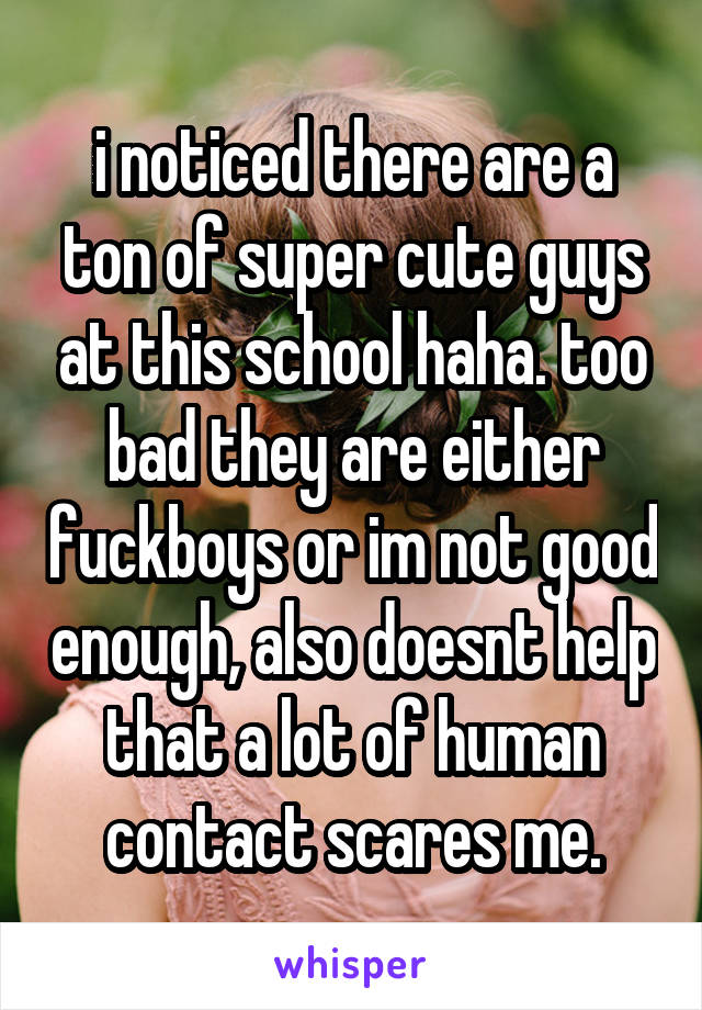 i noticed there are a ton of super cute guys at this school haha. too bad they are either fuckboys or im not good enough, also doesnt help that a lot of human contact scares me.