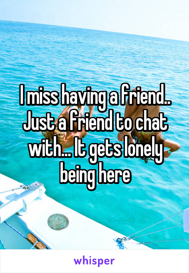 I miss having a friend.. Just a friend to chat with... It gets lonely being here