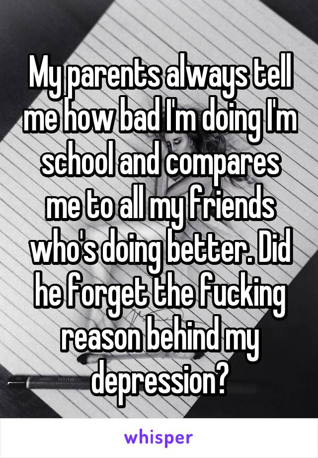 My parents always tell me how bad I'm doing I'm school and compares me to all my friends who's doing better. Did he forget the fucking reason behind my depression?