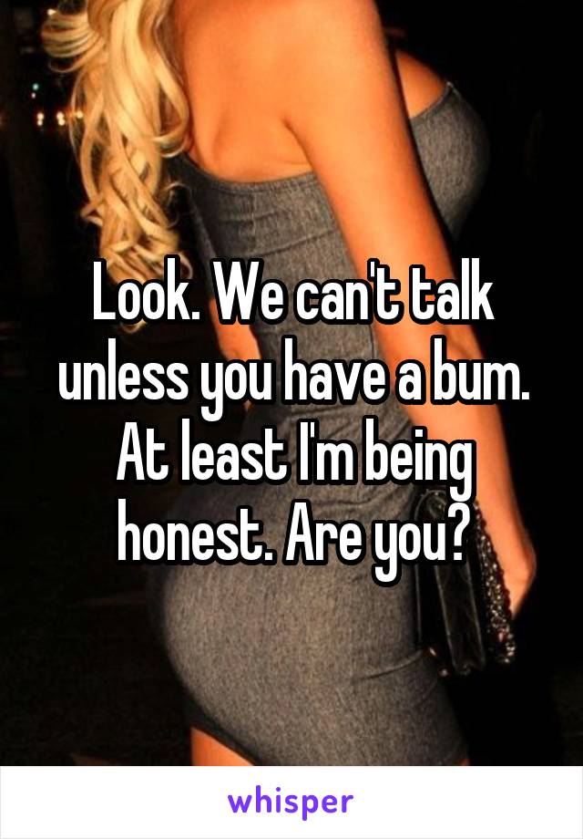 Look. We can't talk unless you have a bum.
At least I'm being honest. Are you?