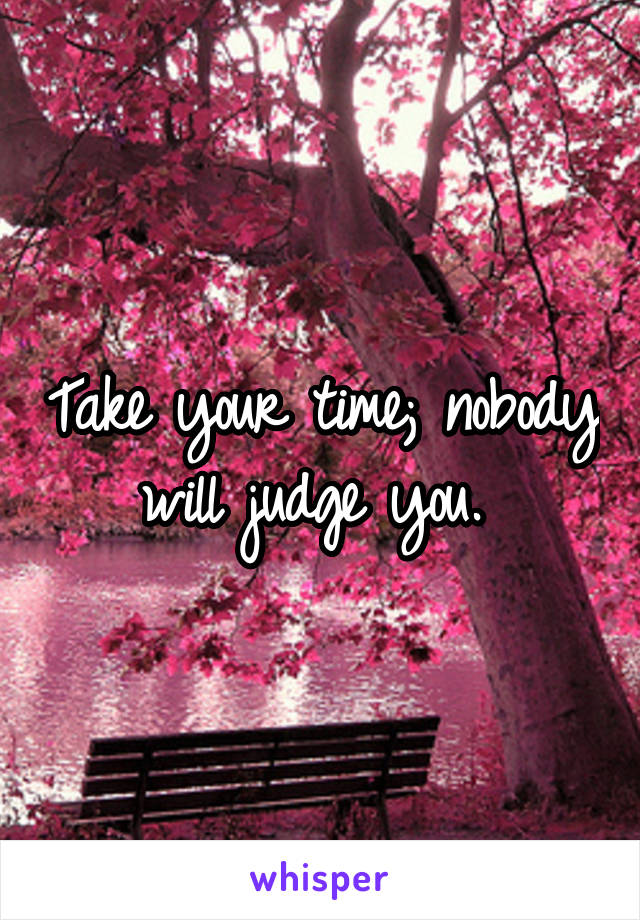 Take your time; nobody will judge you. 