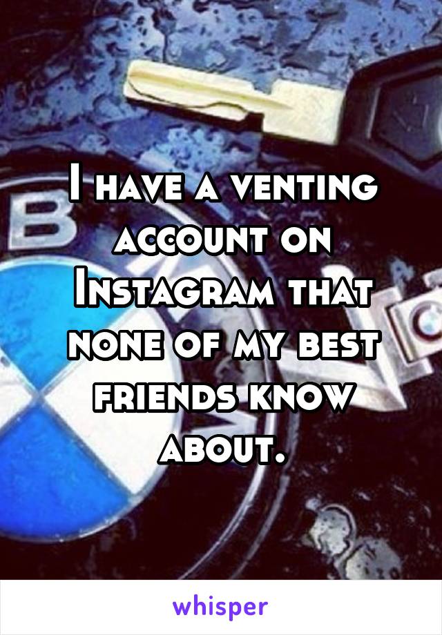 I have a venting account on Instagram that none of my best friends know about.