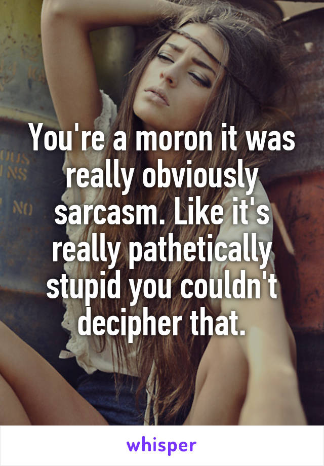 You're a moron it was really obviously sarcasm. Like it's really pathetically stupid you couldn't decipher that.