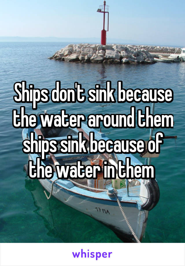 Ships don't sink because the water around them ships sink because of the water in them 