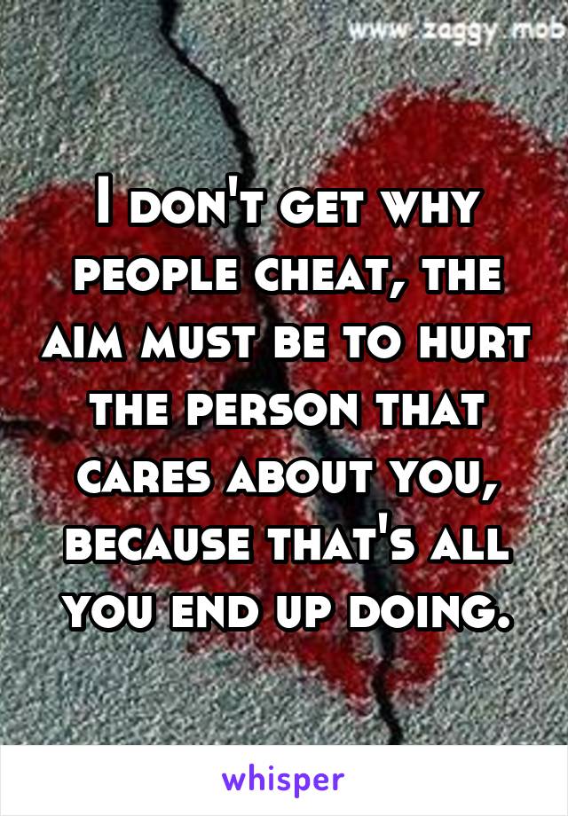 I don't get why people cheat, the aim must be to hurt the person that cares about you, because that's all you end up doing.