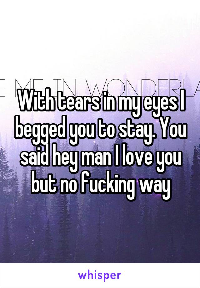 With tears in my eyes I begged you to stay. You said hey man I love you but no fucking way