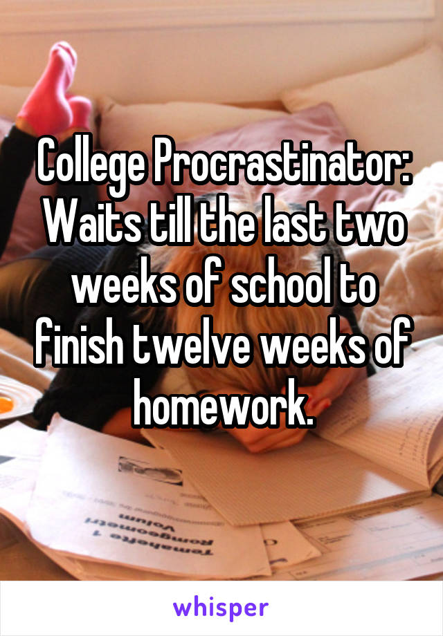 College Procrastinator:
Waits till the last two weeks of school to finish twelve weeks of homework.
