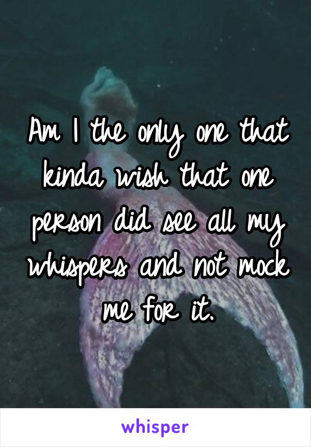 Am I the only one that kinda wish that one person did see all my whispers and not mock me for it.