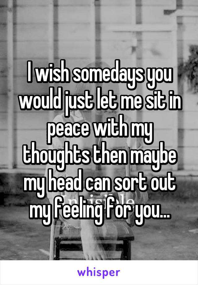 I wish somedays you would just let me sit in peace with my thoughts then maybe my head can sort out my feeling for you...