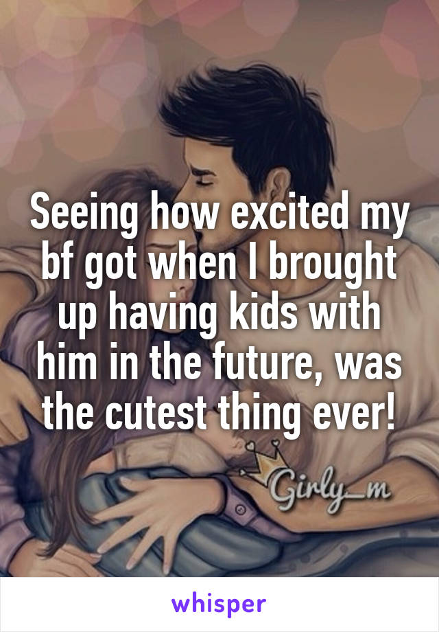 Seeing how excited my bf got when I brought up having kids with him in the future, was the cutest thing ever!