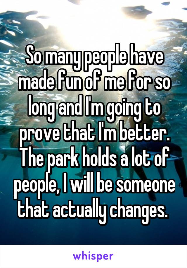 So many people have made fun of me for so long and I'm going to prove that I'm better. The park holds a lot of people, I will be someone that actually changes. 