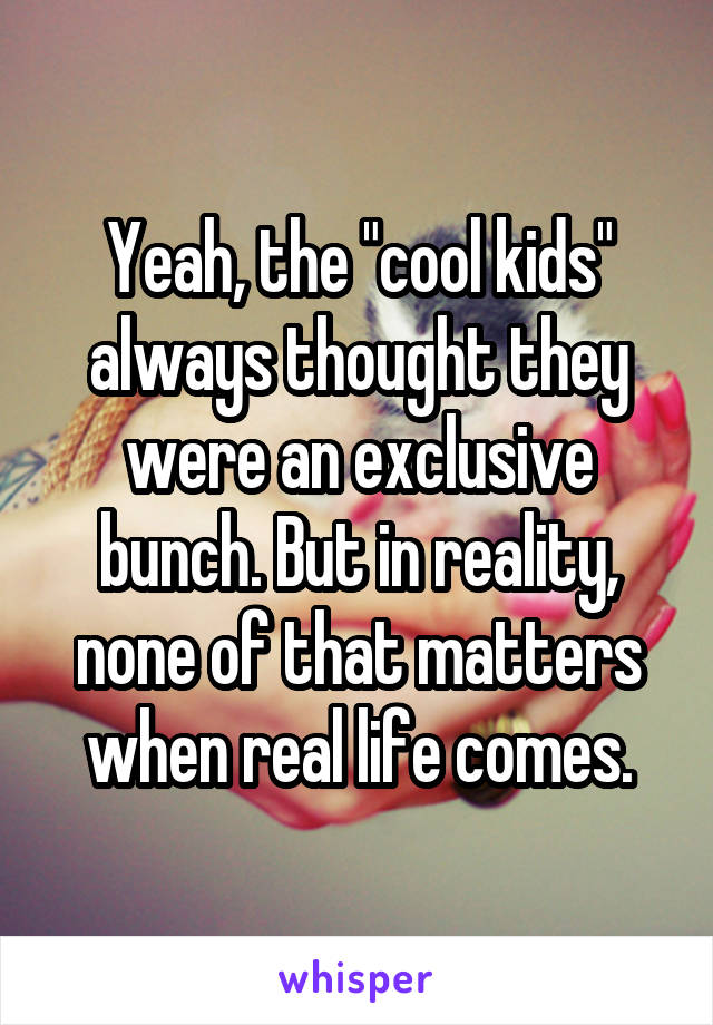 Yeah, the "cool kids" always thought they were an exclusive bunch. But in reality, none of that matters when real life comes.