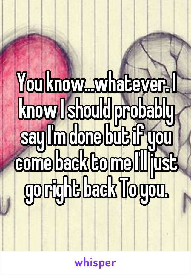 You know...whatever. I know I should probably say I'm done but if you come back to me I'll just go right back To you.