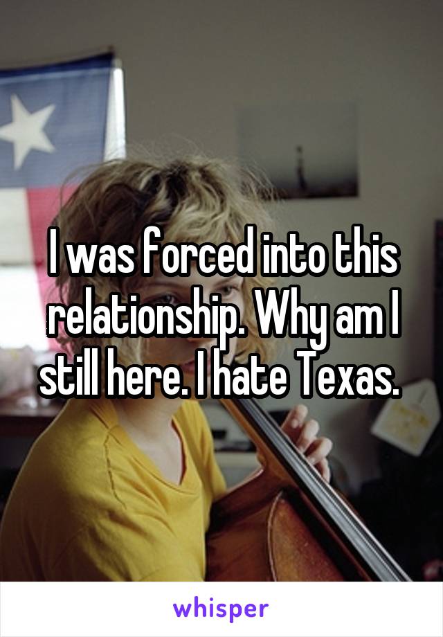 I was forced into this relationship. Why am I still here. I hate Texas. 