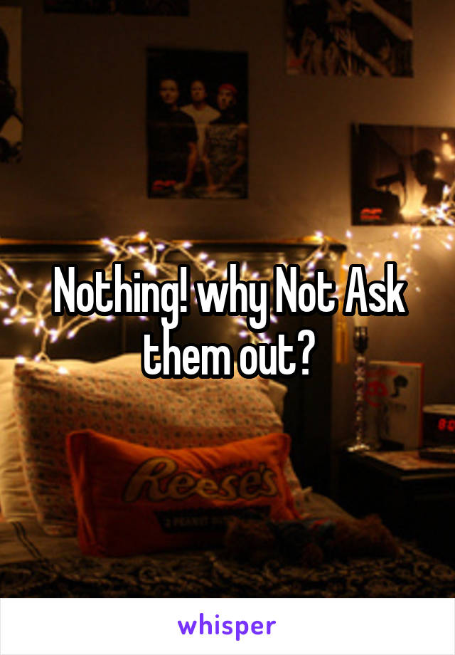 Nothing! why Not Ask them out?