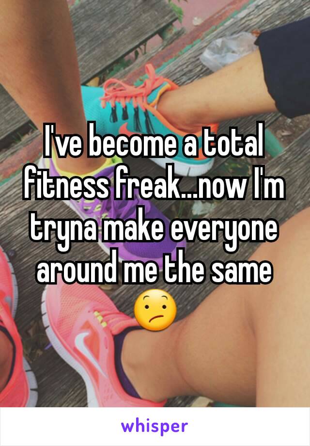 I've become a total fitness freak...now I'm tryna make everyone around me the same 😕