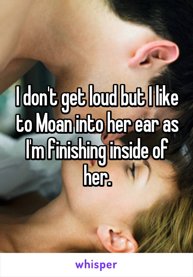 I don't get loud but I like to Moan into her ear as I'm finishing inside of her.