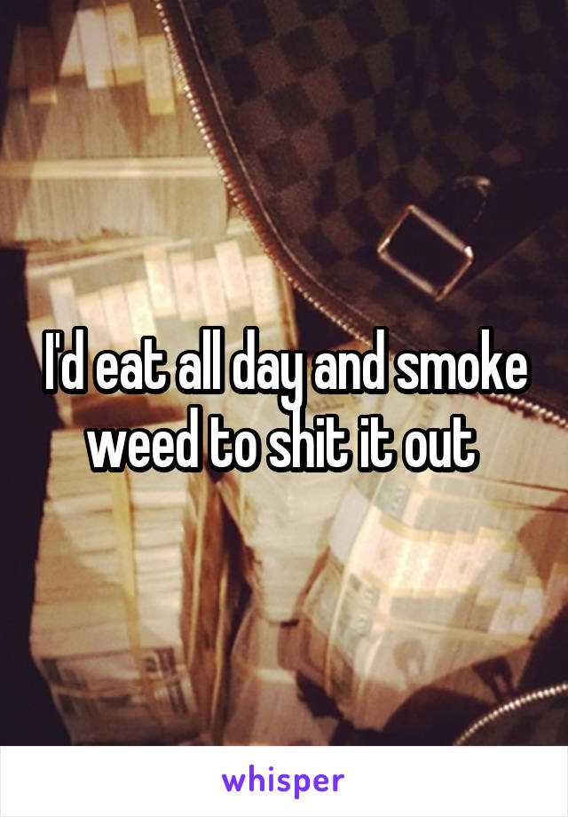 I'd eat all day and smoke weed to shit it out 