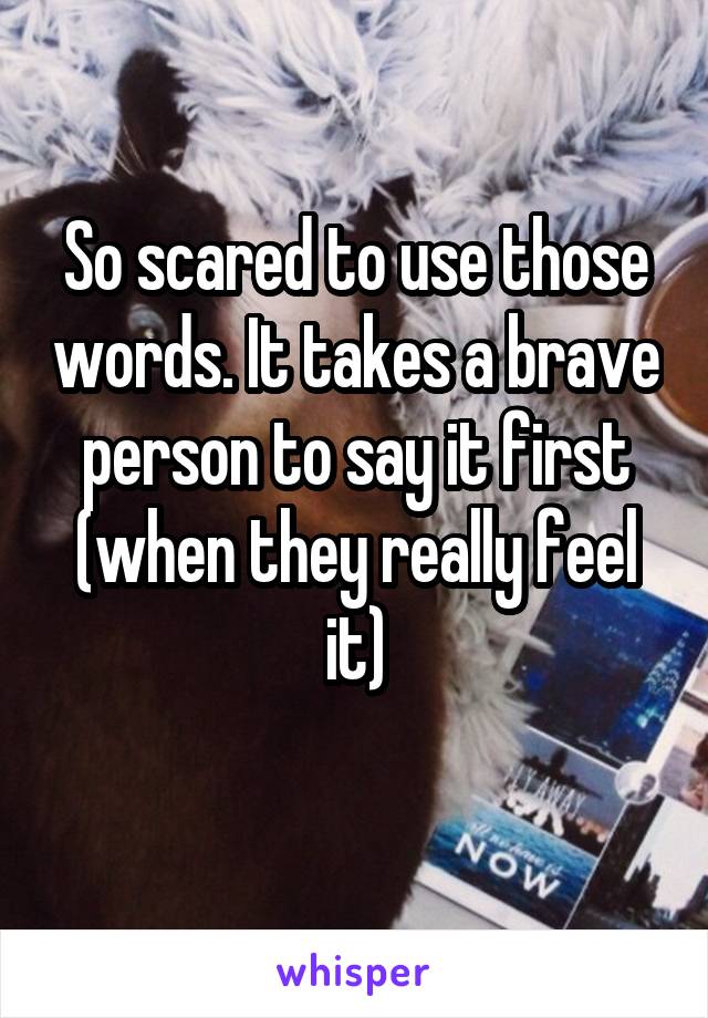 So scared to use those words. It takes a brave person to say it first (when they really feel it)
