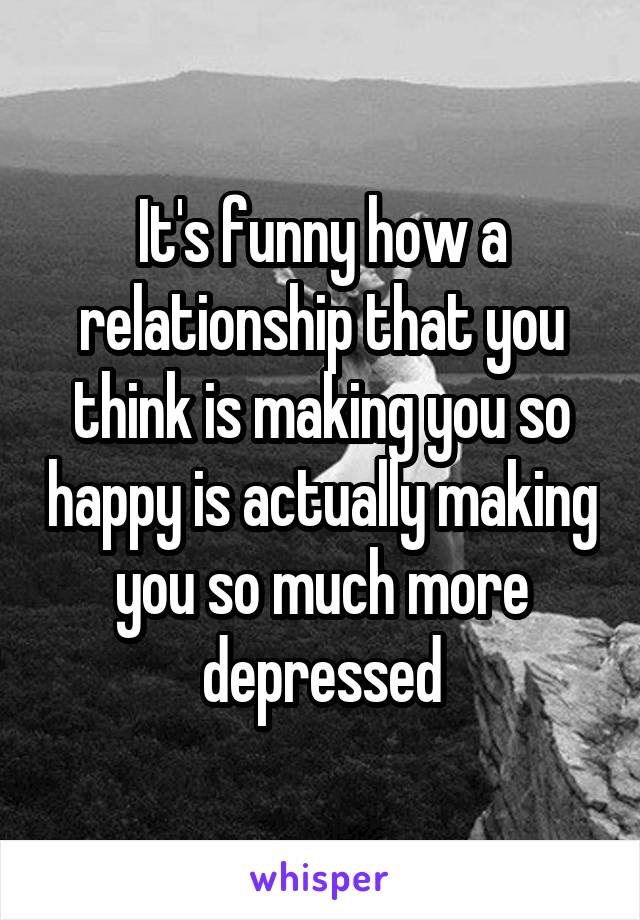 It's funny how a relationship that you think is making you so happy is actually making you so much more depressed