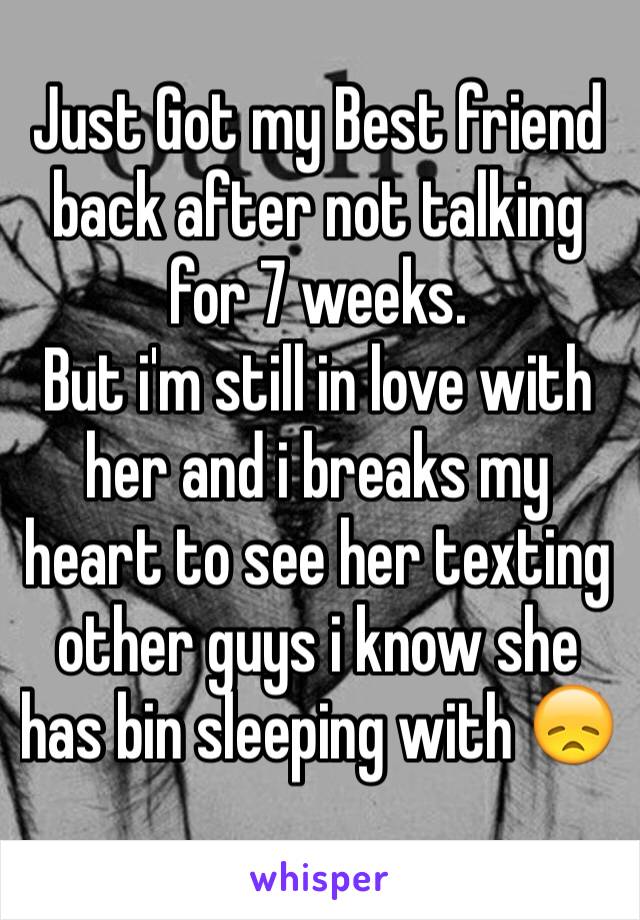 Just Got my Best friend back after not talking for 7 weeks. 
But i'm still in love with her and i breaks my heart to see her texting other guys i know she has bin sleeping with 😞