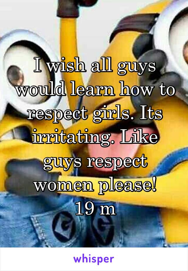 I wish all guys would learn how to respect girls. Its irritating. Like guys respect women please!
19 m