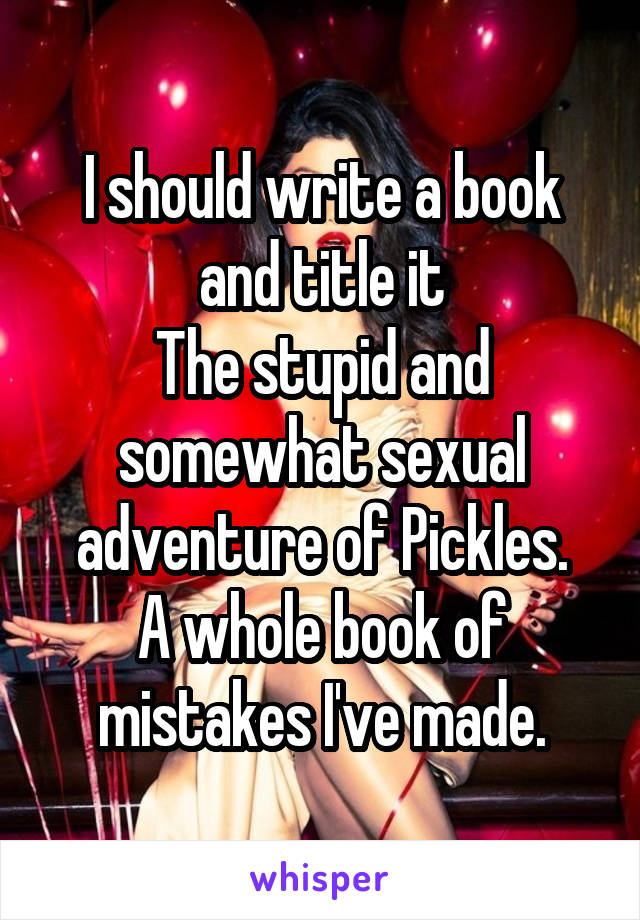 I should write a book and title it
The stupid and somewhat sexual adventure of Pickles.
A whole book of mistakes I've made.