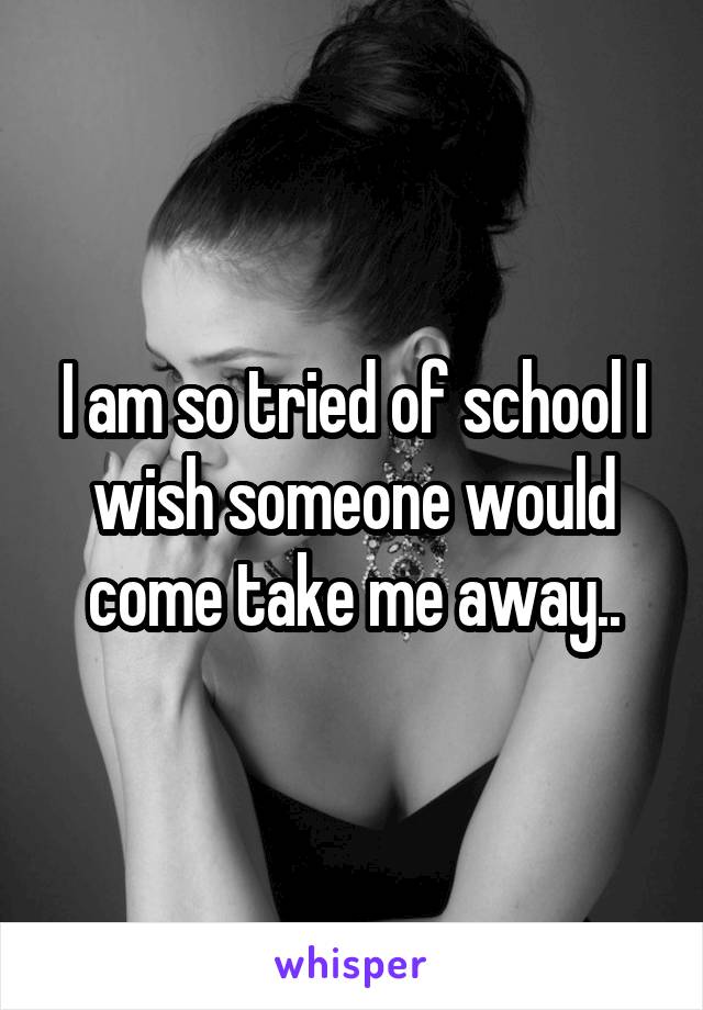 I am so tried of school I wish someone would come take me away..