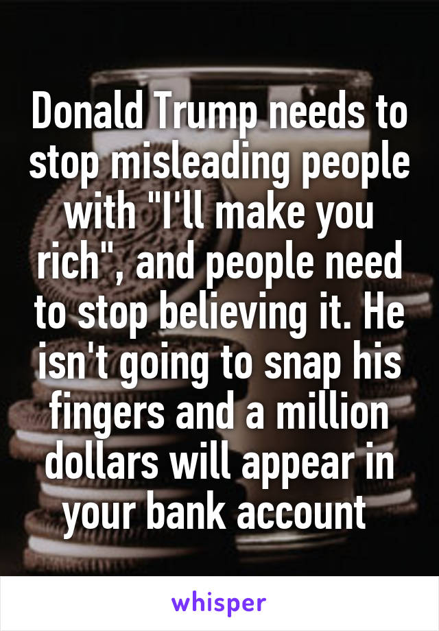 Donald Trump needs to stop misleading people with "I'll make you rich", and people need to stop believing it. He isn't going to snap his fingers and a million dollars will appear in your bank account 