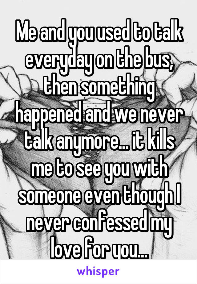 Me and you used to talk everyday on the bus, then something happened and we never talk anymore... it kills me to see you with someone even though I never confessed my love for you...